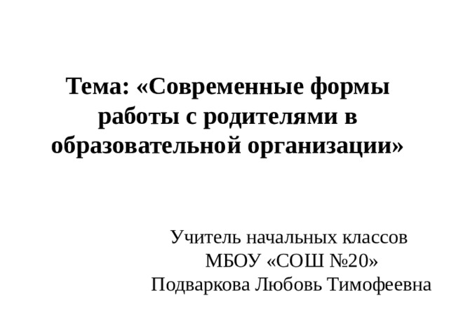    Тема: «Современные формы работы с родителями в образовательной организации» Учитель начальных классов МБОУ «СОШ №20» Подваркова Любовь Тимофеевна 