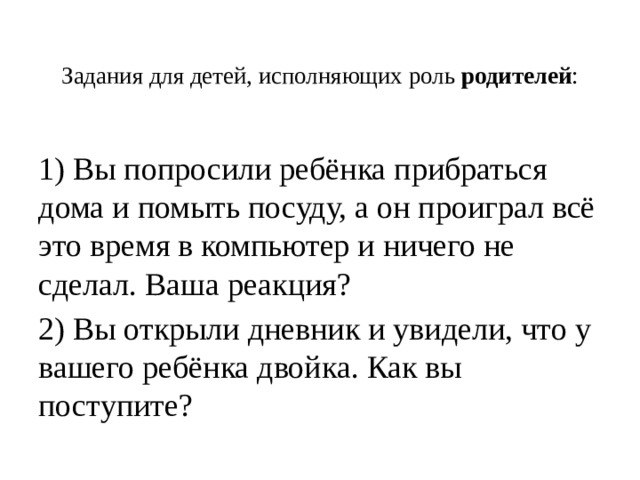 Задания для детей, исполняющих роль  родителей :   1) Вы попросили ребёнка прибраться дома и помыть посуду, а он проиграл всё это время в компьютер и ничего не сделал. Ваша реакция? 2) Вы открыли дневник и увидели, что у вашего ребёнка двойка. Как вы поступите? 