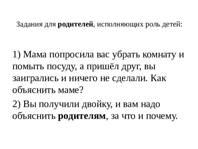 Задания для  родителей , исполняющих роль детей:   1) Мама попросила вас убрать комнату и помыть посуду, а пришёл друг, вы заигрались и ничего не сделали. Как объяснить маме? 2) Вы получили двойку, и вам надо объяснить  родителям , за что и почему. 