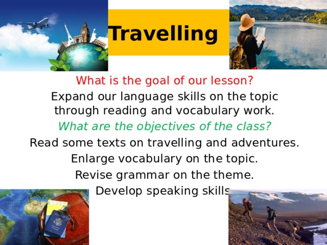 Travelling What is the goal of our lesson? Expand our language skills on the topic through reading and vocabulary work. What are the objectives of the class? Read some texts on travelling and adventures. Enlarge vocabulary on the topic. Revise grammar on the theme. Develop speaking skills.