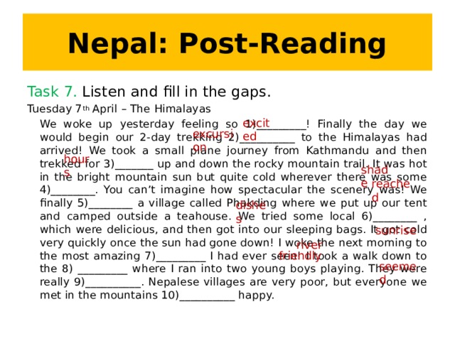 Nepal: Post-Reading Task 7. Listen and fill in the gaps. Tuesday 7 th April – The Himalayas We woke up yesterday feeling so 1)_________! Finally the day we would begin our 2-day trekking 2)__________ to the Himalayas had arrived! We took a small plane journey from Kathmandu and then trekked for 3)_______ up and down the rocky mountain trail. It was hot in the bright mountain sun but quite cold wherever there was some 4)________. You can’t imagine how spectacular the scenery was! We finally 5)________ a village called Phakding where we put up our tent and camped outside a teahouse. We tried some local 6)________ , which were delicious, and then got into our sleeping bags. It got cold very quickly once the sun had gone down! I woke the next morning to the most amazing 7)_________ I had ever seen! I took a walk down to the 8) _________ where I ran into two young boys playing. They were really 9)__________. Nepalese villages are very poor, but everyone we met in the mountains 10)__________ happy. excited excursion hours shade reached dishes sunrise river friendly seemed