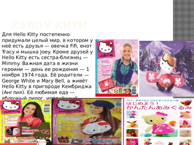 Хэлоу кити Для Hello Kitty постепенно придумали целый мир, в котором у неё есть друзья — овечка Fifi, енот Tracy и мышка Joey. Кроме друзей у Hello Kitty есть сестра-близнец — Mimmy. Важная дата в жизни героини — день ее рождения — 1 ноября 1974 года. Её родители — George White и Mary Bell, а живёт Hello Kitty в пригороде Кембриджа (Англия). Её любимая еда — яблочный пирог, испечённый мамой, а любимые слова — «дружба», «лучший» и «kawaii» («мило»). 