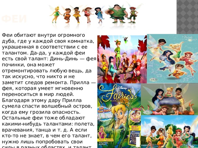феи Феи обитают внутри огромного дуба, где у каждой своя комнатка, украшенная в соответствии с ее талантом. Да-да, у каждой феи есть свой талант: Динь-Динь — фея починки, она может отремонтировать любую вещь, да так искусно, что никто и не заметит следов ремонта. Прилла — фея, которая умеет мгновенно переноситься в мир людей. Благодаря этому дару Прилла сумела спасти волшебный остров, когда ему грозила опасность. Остальные феи тоже обладают какими-нибудь талантами: полета, врачевания, танца и т. д. А если кто-то не знает, в чем его талант, нужно лишь попробовать свои силы в разных областях, и талант обязательно отыщется! 