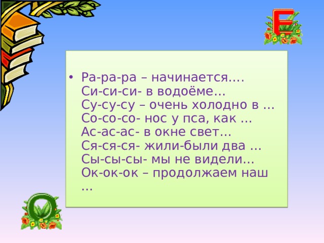 Ра-ра-ра – начинается….  Си-си-си- в водоёме…  Су-су-су – очень холодно в …  Со-со-со- нос у пса, как …  Ас-ас-ас- в окне свет…  Ся-ся-ся- жили-были два …  Сы-сы-сы- мы не видели…  Ок-ок-ок – продолжаем наш … 