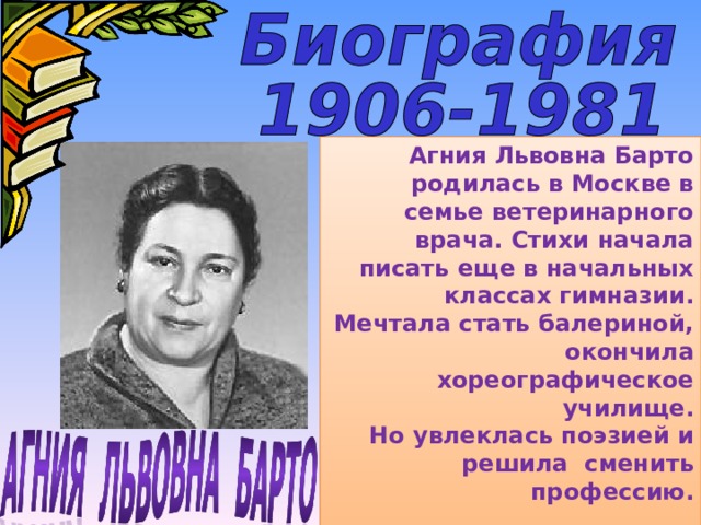 Агния Львовна Барто родилась в Москве в семье ветеринарного врача. Стихи начала писать еще в начальных классах гимназии. Мечтала стать балериной, окончила хореографическое училище. Но увлеклась поэзией и решила сменить профессию.  
