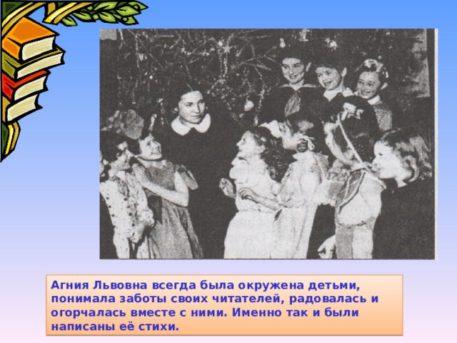 Агния Львовна всегда была окружена детьми, понимала заботы своих читателей, радовалась и огорчалась вместе с ними. Именно так и были написаны её стихи. 