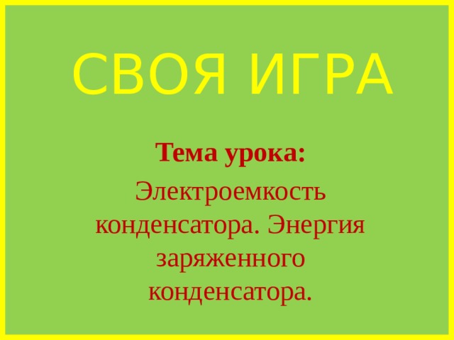 СВОЯ ИГРА Тема урока: Электроемкость конденсатора. Энергия заряженного конденсатора. 