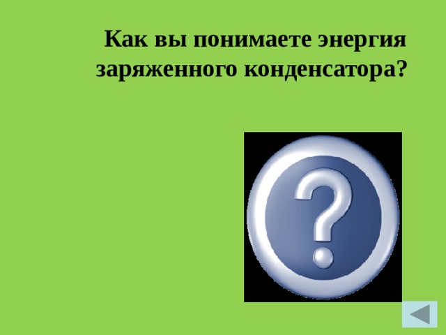  Как вы понимаете энергия заряженного конденсатора?  Для того чтобы зарядить конденсатор, нужно совершить работу по разделению положительных и отрицательных зарядов. Согласно закону сохранения энергии эта работа равна энергии конденсатора.  