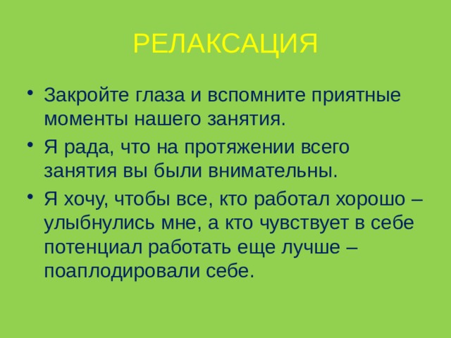 РЕЛАКСАЦИЯ Закройте глаза и вспомните приятные моменты нашего занятия. Я рада, что на протяжении всего занятия вы были внимательны. Я хочу, чтобы все, кто работал хорошо – улыбнулись мне, а кто чувствует в себе потенциал работать еще лучше – поаплодировали себе.   