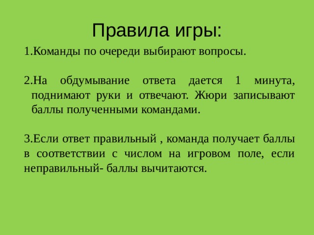 Правила игры: Команды по очереди выбирают вопросы. На обдумывание ответа дается 1 минута, поднимают руки и отвечают. Жюри записывают баллы полученными командами. 3.Если ответ правильный , команда получает баллы в соответствии с числом на игровом поле, если неправильный- баллы вычитаются. 