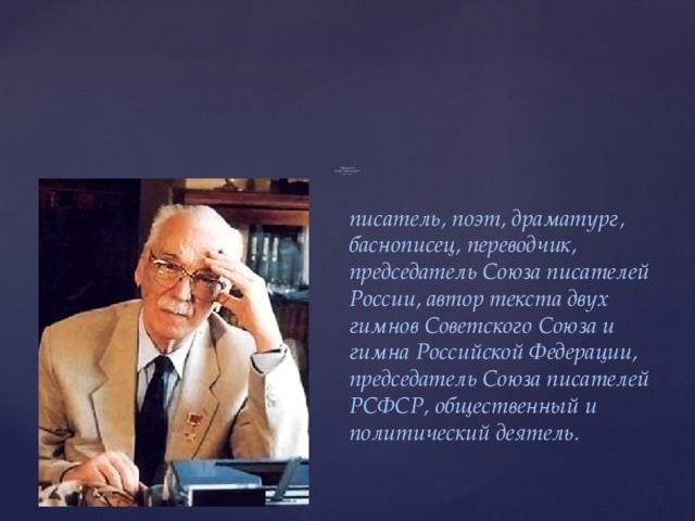                                   Михалков  Сергей Владимирович  (1913-2009)- писатель, поэт, драматург, баснописец, переводчик, председатель Союза писателей России, автор текста двух гимнов Советского Союза и гимна Российской Федерации, председатель Союза писателей РСФСР, общественный и политический деятель. 
