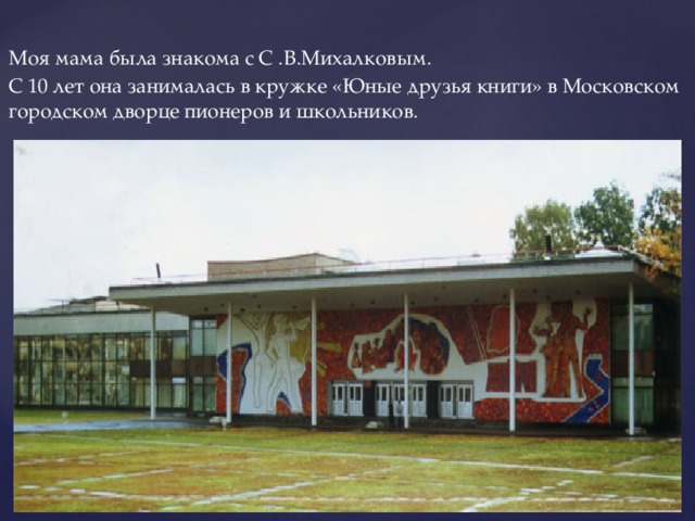 Моя мама была знакома с С .В.Михалковым. С 10 лет она занималась в кружке «Юные друзья книги» в Московском городском дворце пионеров и школьников.  