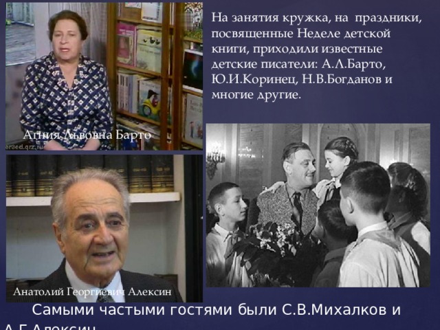 На занятия кружка, на праздники, посвященные Неделе детской книги, приходили известные детские писатели: А.Л.Барто, Ю.И.Коринец, Н.В.Богданов и многие другие.  Агния Львовна Барто Анатолий Георгиевич Алексин  Самыми частыми гостями были С.В.Михалков и А.Г.Алексин. 