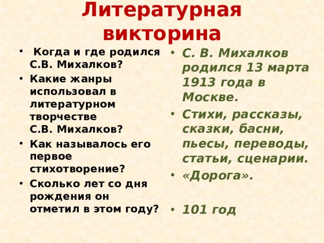 Литературная викторина   Когда и где родился С.В. Михалков? Какие жанры использовал в литературном творчестве С.В. Михалков? С. В. Михалков родился 13 марта 1913 года в Москве. Стихи, рассказы, сказки, басни, пьесы, переводы, статьи, сценарии. «Дорога». Как называлось его первое стихотворение? Сколько лет со дня рождения он отметил в этом году?  101 год 