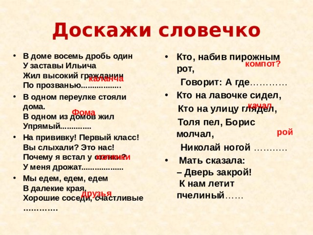 Доскажи словечко Кто, набив пирожным рот,   В доме восемь дробь один  У заставы Ильича  Жил высокий гражданин  По прозванью.................. В одном переулке стояли дома.  В одном из домов жил Упрямый.............. На прививку! Первый класс!  Вы слыхали? Это нас!  Почему я встал у стенки?  У меня дрожат................... Мы едем, едем, едем  В далекие края,  Хорошие соседи, счастливые ………….   Говорит: А где ………… Кто на лавочке сидел,  Кто на улицу глядел,  Толя пел, Борис молчал,  Николай ногой ………..   Мать сказала:  – Дверь закрой!  К нам летит пчелиный ……    компот? каланча качал Фома рой коленки друзья 