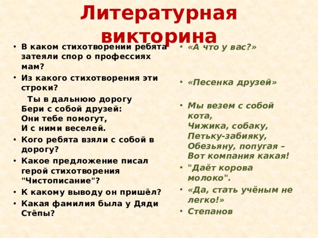 Литературная викторина В каком стихотворении ребята затеяли спор о профессиях мам? Из какого стихотворения эти строки? «А что у вас?»  Ты в дальнюю дорогу  Бери с собой друзей:  Они тебе помогут,  И с ними веселей.  Кого ребята взяли с собой в дорогу? Какое предложение писал герой стихотворения 