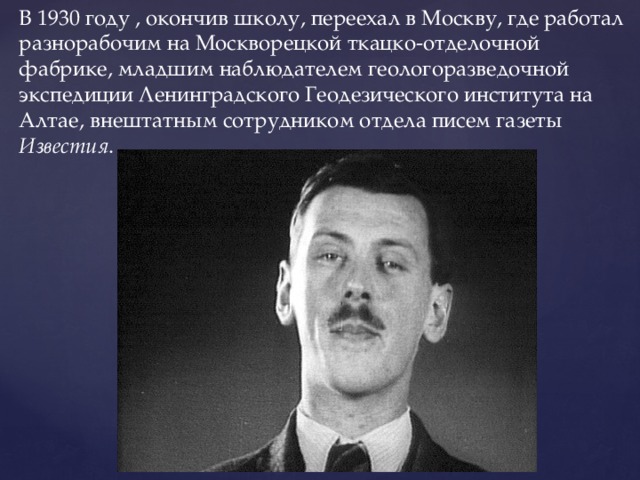 В 1930 году , окончив школу, переехал в Москву, где работал разнорабочим на Москворецкой ткацко-отделочной фабрике, младшим наблюдателем геологоразведочной экспедиции Ленинградского Геодезического института на Алтае, внештатным сотрудником отдела писем газеты Известия . 
