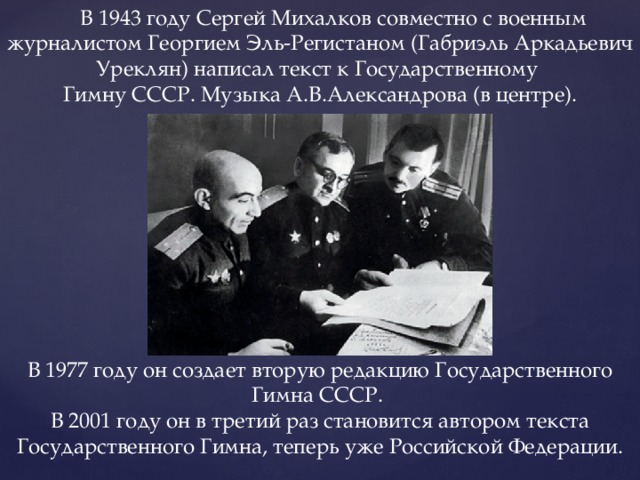  В 1943 году Сергей Михалков совместно с военным журналистом Георгием Эль-Регистаном (Габриэль Аркадьевич Уреклян) написал текст к Государственному Гимну СССР. Музыка А.В.Александрова (в центре). В 1977 году он создает вторую редакцию Государственного Гимна СССР. В 2001 году он в третий раз становится автором текста Государственного Гимна, теперь уже Российской Федерации. 
