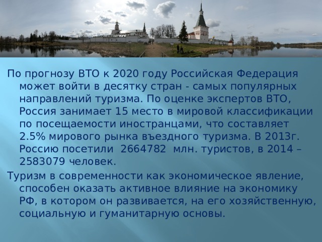 По прогнозу ВТО к 2020 году Российская Федерация может войти в десятку стран - самых популярных направлений туризма. По оценке экспертов ВТО, Россия занимает 15 место в мировой классификации по посещаемости иностранцами, что составляет 2.5% мирового рынка въездного туризма. В 2013г. Россию посетили 2664782 млн. туристов, в 2014 – 2583079 человек. Туризм в современности как экономическое явление, способен оказать активное влияние на экономику РФ, в котором он развивается, на его хозяйственную, социальную и гуманитарную основы. 