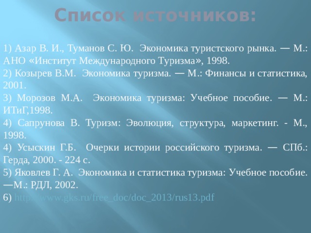 Список источников: 1) Азар В. И., Туманов С. Ю. Экономика туристского рынка. — М.: АНО  « Институт Международного Туризма » , 1998. 2) Козырев В.М. Экономика туризма. — М.: Финансы и статистика, 2001. 3) Морозов М.А. Экономика туризма: Учебное пособие. — М.: ИТиГ,1998. 4)  Сапрунова В. Туризм: Эволюция, структура, маркетинг. - М., 1998. 4) Усыскин Г.Б. Очерки истории российского туризма. — СПб.: Герда, 2000. - 224 с. 5) Яковлев Г. А. Экономика и статистика туризма: Учебное пособие. — М.: РДЛ, 2002. 6) http://www.gks.ru/free_doc/doc_2013/rus13.pdf 