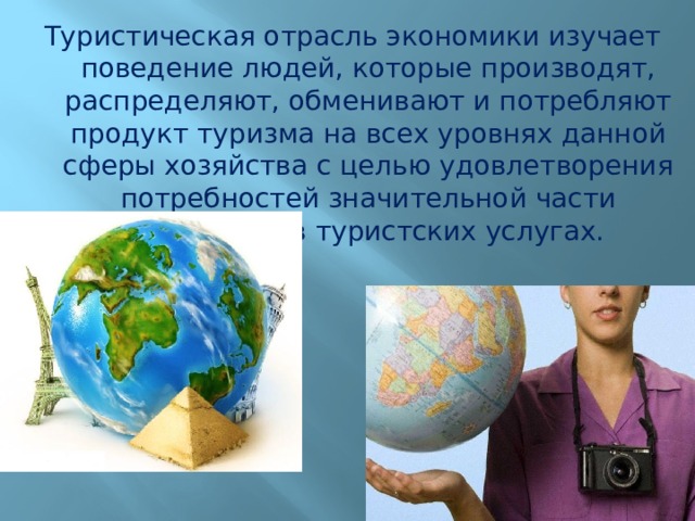 Туристическая отрасль экономики изучает поведение людей, которые производят, распределяют, обменивают и потребляют продукт туризма на всех уровнях данной сферы хозяйства с целью удовлетворения потребностей значительной части населения в туристских услугах. 