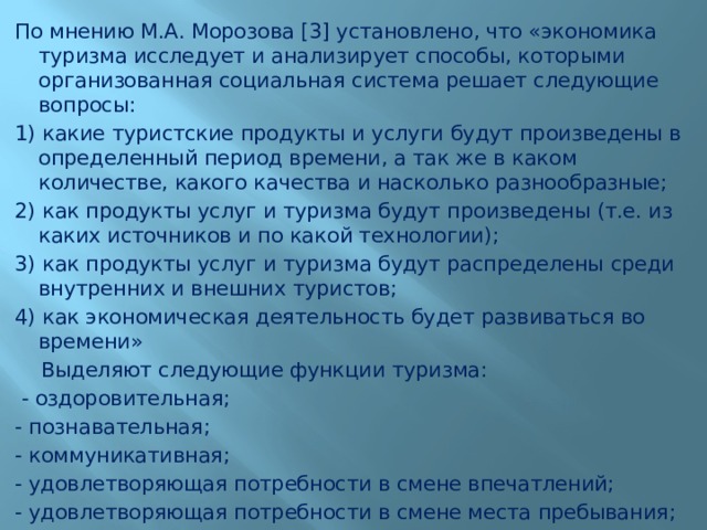 По мнению М.А. Морозова [3] установлено, что «экономика туризма исследует и анализирует способы, которыми организованная социальная система решает следующие вопросы: 1) какие туристские продукты и услуги будут произведены в определенный период времени, а так же в каком количестве, какого качества и насколько разнообразные; 2) как продукты услуг и туризма будут произведены (т.е. из каких источников и по какой технологии); 3) как продукты услуг и туризма будут распределены среди внутренних и внешних туристов; 4) как экономическая деятельность будет развиваться во времени»  Выделяют следующие функции туризма:  - оздоровительная; - познавательная; - коммуникативная; - удовлетворяющая потребности в смене впечатлений; - удовлетворяющая потребности в смене места пребывания; 