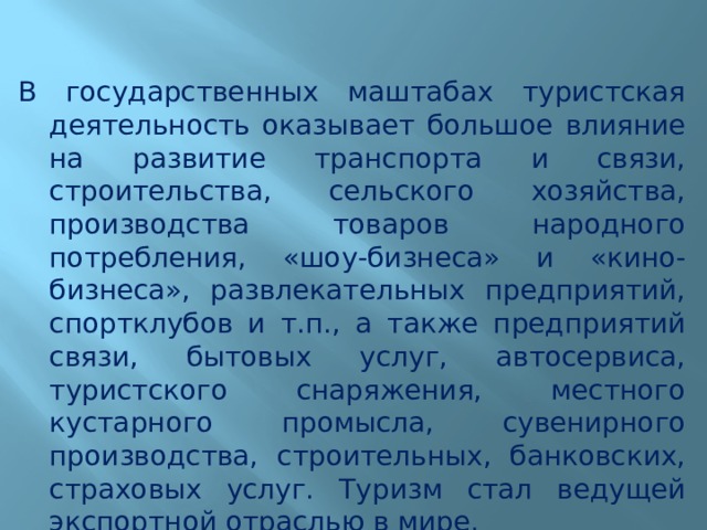 В государственных маштабах туристская деятельность оказывает большое влияние на развитие транспорта и связи, строительства, сельского хозяйства, производства товаров народного потребления, «шоу-бизнеса» и «кино-бизнеса», развлекательных предприятий, спортклубов и т.п., а также предприятий связи, бытовых услуг, автосервиса, туристского снаряжения, местного кустарного промысла, сувенирного производства, строительных, банковских, страховых услуг. Туризм стал ведущей экспортной отраслью в мире. 