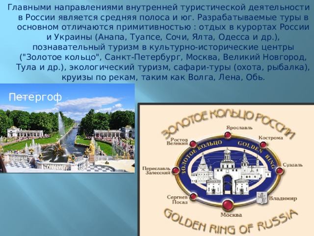 Главными направлениями внутренней туристической деятельности в России является средняя полоса и юг. Разрабатываемые туры в основном отличаются примитивностью : отдых в курортах России и Украины (Анапа, Туапсе, Сочи, Ялта, Одесса и др.), познавательный туризм в культурно-исторические центры (