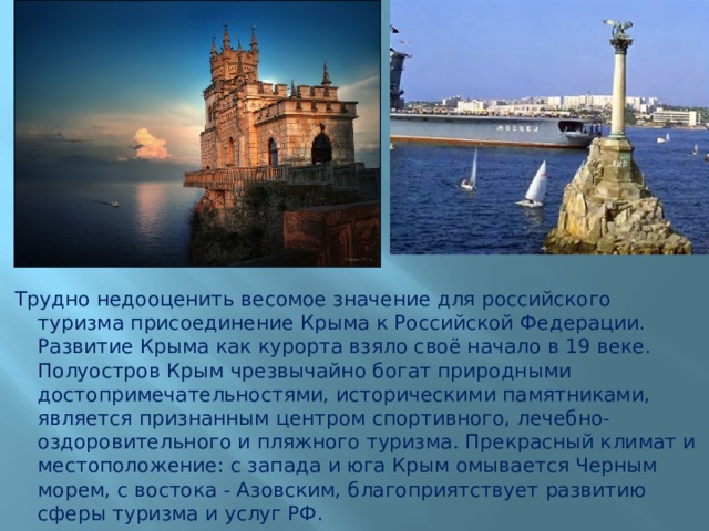 Трудно недооценить весомое значение для российского туризма присоединение Крыма к Российской Федерации. Развитие Крыма как курорта взяло своё начало в 19 веке. Полуостров Крым чрезвычайно богат природными достопримечательностями, историческими памятниками, является признанным центром спортивного, лечебно-оздоровительного и пляжного туризма. Прекрасный климат и местоположение: с запада и юга Крым омывается Черным морем, с востока - Азовским, благоприятствует развитию сферы туризма и услуг РФ. 