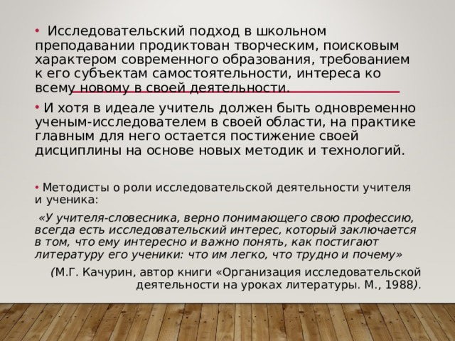  Исследовательский подход в школьном преподавании продиктован творческим, поисковым характером современного образования, требованием к его субъектам самостоятельности, интереса ко всему новому в своей деятельности.  И хотя в идеале учитель должен быть одновременно ученым-исследователем в своей области, на практике главным для него остается постижение своей дисциплины на основе новых методик и технологий.  Методисты о роли исследовательской деятельности учителя и ученика:  «У учителя-словесника, верно понимающего свою профессию, всегда есть исследовательский интерес, который заключается в том, что ему интересно и важно понять, как постигают литературу его ученики: что им легко, что трудно и почему» ( М.Г. Качурин, автор книги «Организация исследовательской деятельности на уроках литературы. М., 1988 ). 