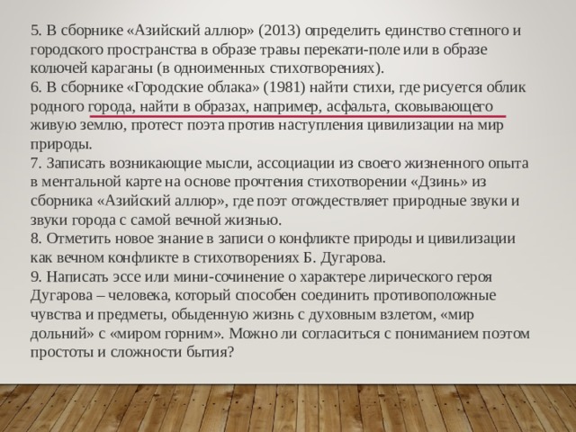 5. В сборнике «Азийский аллюр» (2013) определить единство степного и городского пространства в образе травы перекати-поле или в образе колючей караганы (в одноименных стихотворениях). 6. В сборнике «Городские облака» (1981) найти стихи, где рисуется облик родного города, найти в образах, например, асфальта, сковывающего живую землю, протест поэта против наступления цивилизации на мир природы. 7. Записать возникающие мысли, ассоциации из своего жизненного опыта в ментальной карте на основе прочтения стихотворении «Дзинь» из сборника «Азийский аллюр», где поэт отождествляет природные звуки и звуки города с самой вечной жизнью. 8. Отметить новое знание в записи о конфликте природы и цивилизации как вечном конфликте в стихотворениях Б. Дугарова. 9. Написать эссе или мини-сочинение о характере лирического героя Дугарова – человека, который способен соединить противоположные чувства и предметы, обыденную жизнь с духовным взлетом, «мир дольний» с «миром горним». Можно ли согласиться с пониманием поэтом простоты и сложности бытия? 