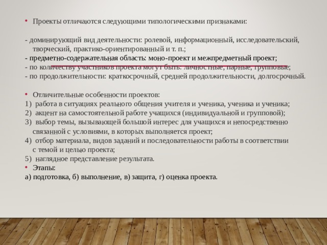 Проекты отличаются следующими типологическими признаками: - доминирующий вид деятельности: ролевой, информационный, исследовательский, творческий, практико-ориентированный и т. п.; - предметно-содержательная область: моно-проект и межпредметный проект; - по количеству участников проекта могут быть: личностные, парные, групповые; - по продолжительности: краткосрочный, средней продолжительности, долгосрочный.  Отличительные особенности проектов: 1)  работа в ситуациях реального общения учителя и ученика, ученика и ученика; 2)  акцент на самостоятельной работе учащихся (индивидуальной и групповой); 3)  выбор темы, вызывающей большой интерес для учащихся и непосредственно связанной с условиями, в которых выполняется проект; 4)  отбор материала, видов заданий и последовательности работы в соответствии с темой и целью проекта; 5)  наглядное представление результата. Этапы: а) подготовка, б) выполнение, в) защита, г) оценка проекта.       