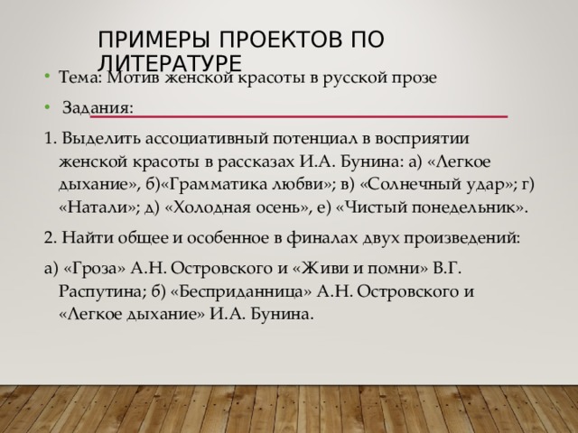 ПРИМЕРЫ ПРОЕКТОВ ПО ЛИТЕРАТУРЕ Тема: Мотив женской красоты в русской прозе  Задания: 1. Выделить ассоциативный потенциал в восприятии женской красоты в рассказах И.А. Бунина: а) «Легкое дыхание», б)«Грамматика любви»; в) «Солнечный удар»; г) «Натали»; д) «Холодная осень», е) «Чистый понедельник». 2. Найти общее и особенное в финалах двух произведений: а) «Гроза» А.Н. Островского и «Живи и помни» В.Г. Распутина; б) «Бесприданница» А.Н. Островского и «Легкое дыхание» И.А. Бунина. 