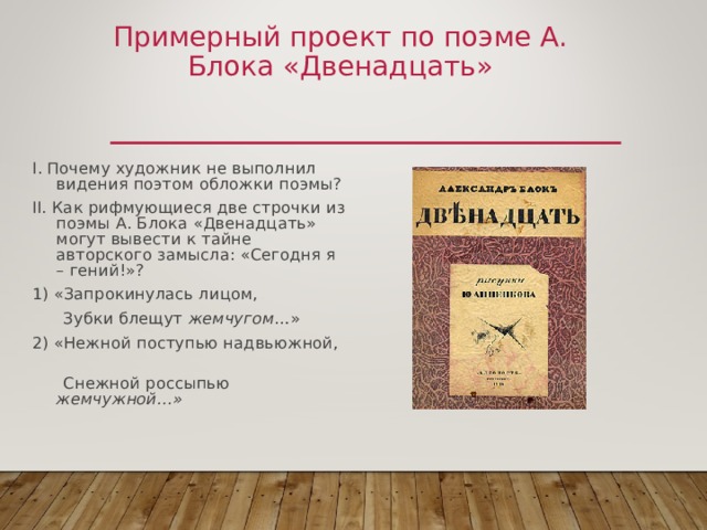 Примерный проект по поэме А. Блока «Двенадцать» I. Почему художник не выполнил видения поэтом обложки поэмы? II. Как рифмующиеся две строчки из поэмы А. Блока «Двенадцать» могут вывести к тайне авторского замысла: «Сегодня я – гений!»? 1) «Запрокинулась лицом,  Зубки блещут жемчугом …» 2) «Нежной поступью надвьюжной,  Снежной россыпью жемчужной…»  