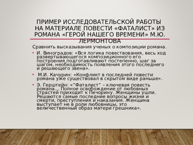 ПРИМЕР ИССЛЕДОВАТЕЛЬСКОЙ РАБОТЫ  НА МАТЕРИАЛЕ ПОВЕСТИ «ФАТАЛИСТ» ИЗ РОМАНА «ГЕРОЙ НАШЕГО ВРЕМЕНИ» М.Ю. ЛЕРМОНТОВА Сравнить высказывания ученых о композиции романа. И. Виноградов: «Вся логика повествования, весь ход развертывающегося композиционного его построения подготавливают постепенно, шаг за шагом, необходимость появления этого последнего и решающего звена».  М.И. Качурин: «Конфликт в последней повести романа уже существовал в скрытом виде раньше». Э. Герштейн: « ” Фаталист ” – ключевая повесть романа… Полное освобождение от любовных страстей приходит к Печорину. Женщины ушли. Решаются самые последние вопросы жизни и смерти, преступления и наказания. Женщина выступает не в роли любовницы, это величественный образ матери грешника». 