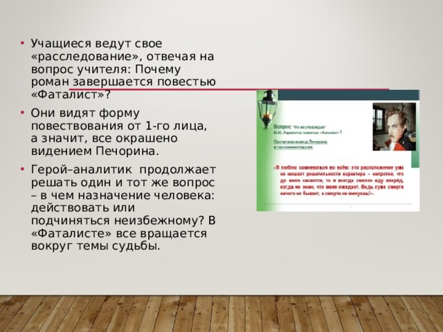 Учащиеся ведут свое «расследование», отвечая на вопрос учителя: Почему роман завершается повестью «Фаталист»? Они видят форму повествования от 1-го лица, а значит, все окрашено видением Печорина. Герой–аналитик продолжает решать один и тот же вопрос – в чем назначение человека: действовать или подчиняться неизбежному? В «Фаталисте» все вращается вокруг темы судьбы. 