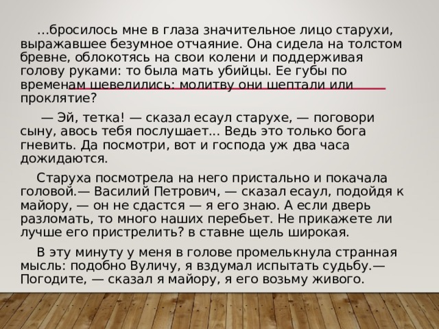… бросилось мне в глаза значительное лицо старухи, выражавшее безумное отчаяние. Она сидела на толстом бревне, облокотясь на свои колени и поддерживая голову руками: то была мать убийцы. Ее губы по временам шевелились: молитву они шептали или проклятие? — Эй, тетка! — сказал есаул старухе, — поговори сыну, авось тебя послушает... Ведь это только бога гневить. Да посмотри, вот и господа уж два часа дожидаются. Старуха посмотрела на него пристально и покачала головой.— Василий Петрович, — сказал есаул, подойдя к майору, — он не сдастся — я его знаю. А если дверь разломать, то много наших перебьет. Не прикажете ли лучше его пристрелить? в ставне щель широкая. В эту минуту у меня в голове промелькнула странная мысль: подобно Вуличу, я вздумал испытать судьбу.— Погодите, — сказал я майору, я его возьму живого. 