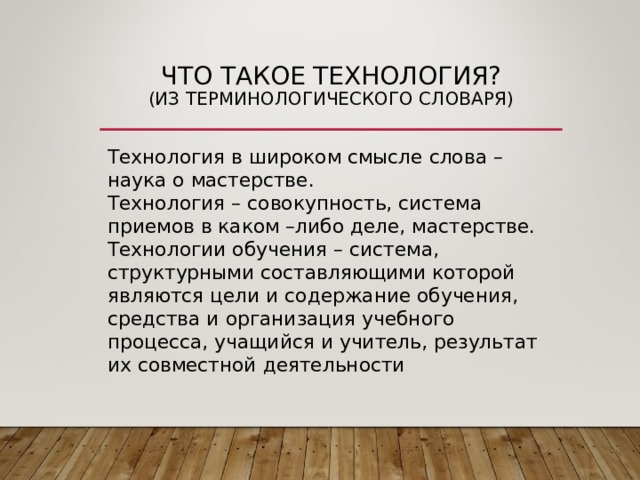 ЧТО ТАКОЕ ТЕХНОЛОГИЯ?  (ИЗ ТЕРМИНОЛОГИЧЕСКОГО СЛОВАРЯ) Технология в широком смысле слова – наука о мастерстве. Технология – совокупность, система приемов в каком –либо деле, мастерстве. Технологии обучения – система, структурными составляющими которой являются цели и содержание обучения, средства и организация учебного процесса, учащийся и учитель, результат их совместной деятельности 