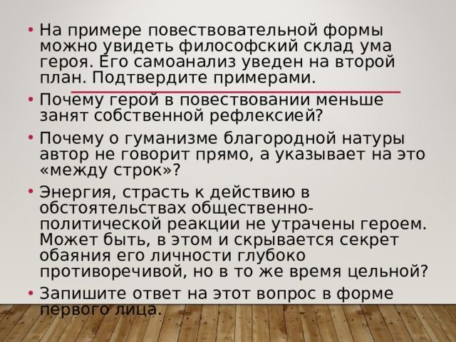 На примере повествовательной формы можно увидеть философский склад ума героя. Его самоанализ уведен на второй план. Подтвердите примерами. Почему герой в повествовании меньше занят собственной рефлексией? Почему о гуманизме благородной натуры автор не говорит прямо, а указывает на это «между строк»? Энергия, страсть к действию в обстоятельствах общественно-политической реакции не утрачены героем. Может быть, в этом и скрывается секрет обаяния его личности глубоко противоречивой, но в то же время цельной? Запишите ответ на этот вопрос в форме первого лица. 