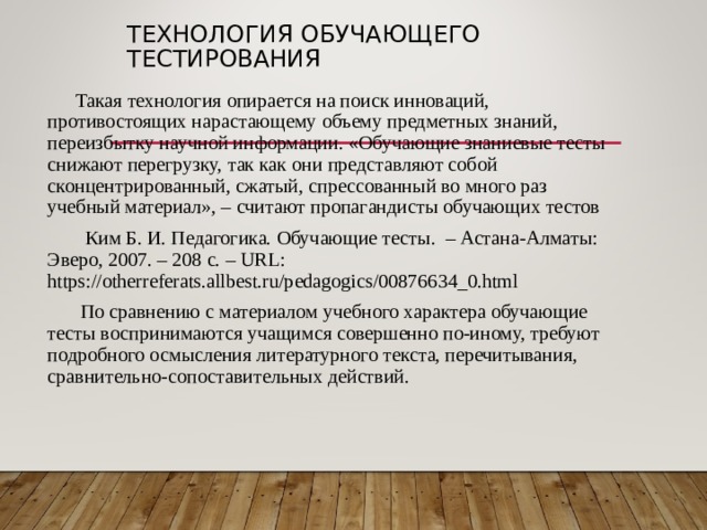 ТЕХНОЛОГИЯ ОБУЧАЮЩЕГО ТЕСТИРОВАНИЯ Такая технология опирается на поиск инноваций, противостоящих нарастающему объему предметных знаний, переизбытку научной информации. «Обучающие знаниевые тесты снижают перегрузку, так как они представляют собой сконцентрированный, сжатый, спрессованный во много раз учебный материал», – считают пропагандисты обучающих тестов  Ким Б. И. Педагогика. Обучающие тесты. – Астана-Алматы: Эверо, 2007. – 208 с. – URL : https://otherreferats.allbest.ru/pedagogics/00876634_0.html  По сравнению с материалом учебного характера обучающие тесты воспринимаются учащимся совершенно по-иному, требуют подробного осмысления литературного текста, перечитывания, сравнительно-сопоставительных действий. 