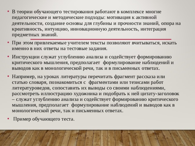 В теории обучающего тестирования работают в комплексе многие педагогические и методические подходы: мотивация к активной деятельности, создание основы для глубины и прочности знаний, опора на креативность, интуицию, инновационную деятельность, интеграция предметных знаний. При этом привлекаемые учителем тексты позволяют вчитываться, искать именно в них ответы на тестовые задания. Инструкции служат углублению анализа и содействует формированию критического мышления, предполагает формулирование наблюдений и выводов как в монологической речи, так и в письменных ответах. Например, на уроках литературы перечитать фрагмент рассказа или статью словаря, познакомиться с фрагментами или тезисами работ литературоведов, сопоставить их выводы со своими наблюдениями, рассмотреть иллюстрацию художника и подобрать к ней цитату-заголовок – служат углублению анализа и содействует формированию критического мышления, предполагает формулирование наблюдений и выводов как в монологической речи, так и письменных ответах.  Пример обучающего теста. 