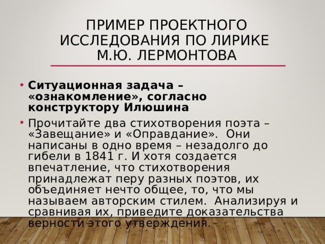 ПРИМЕР ПРОЕКТНОГО ИССЛЕДОВАНИЯ ПО ЛИРИКЕ  М.Ю. ЛЕРМОНТОВА Ситуационная задача – «ознакомление», согласно конструктору Илюшина Прочитайте два стихотворения поэта – «Завещание» и «Оправдание». Они написаны в одно время – незадолго до гибели в 1841 г. И хотя создается впечатление, что стихотворения принадлежат перу разных поэтов, их объединяет нечто общее, то, что мы называем авторским стилем. Анализируя и сравнивая их, приведите доказательства верности этого утверждения. 