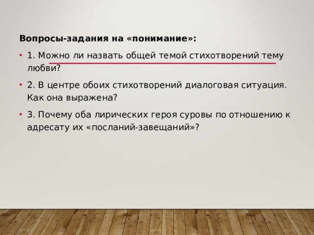 Вопросы-задания на «понимание»: 1. Можно ли назвать общей темой стихотворений тему любви? 2. В центре обоих стихотворений диалоговая ситуация. Как она выражена? 3. Почему оба лирических героя суровы по отношению к адресату их «посланий-завещаний»? 