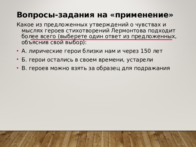 Вопросы-задания на «применение»  Какое из предложенных утверждений о чувствах и мыслях героев стихотворений Лермонтова подходит более всего (выберете один ответ из предложенных, объяснив свой выбор): А. лирические герои близки нам и через 150 лет Б. герои остались в своем времени, устарели В. героев можно взять за образец для подражания  