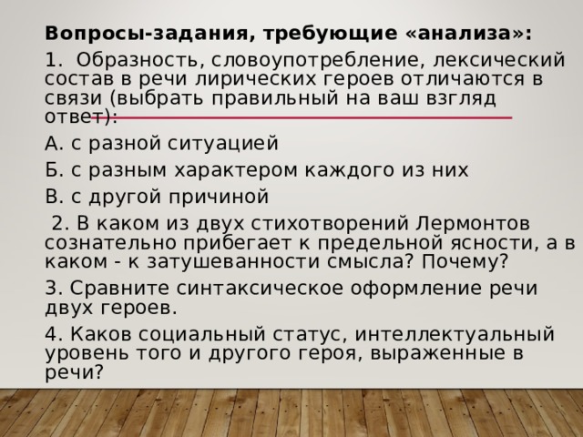 Вопросы-задания, требующие «анализа»: 1. Образность, словоупотребление, лексический состав в речи лирических героев отличаются в связи (выбрать правильный на ваш взгляд ответ): А. с разной ситуацией Б. с разным характером каждого из них В. с другой причиной  2. В каком из двух стихотворений Лермонтов сознательно прибегает к предельной ясности, а в каком - к затушеванности смысла? Почему? 3. Сравните синтаксическое оформление речи двух героев. 4. Каков социальный статус, интеллектуальный уровень того и другого героя, выраженные в речи? 