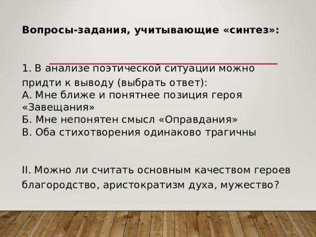 Вопросы-задания, учитывающие «синтез»:  1. В анализе поэтической ситуации можно придти к выводу (выбрать ответ): А. Мне ближе и понятнее позиция героя «Завещания» Б. Мне непонятен смысл «Оправдания» В. Оба стихотворения одинаково трагичны II . Можно ли считать основным качеством героев благородство, аристократизм духа, мужество? 