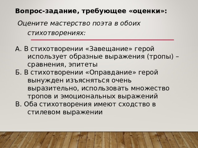 Вопрос-задание, требующее «оценки»:  Оцените  мастерство поэта в обоих стихотворениях: А. В стихотворении «Завещание» герой использует образные выражения (тропы) – сравнения, эпитеты Б. В стихотворении «Оправдание» герой вынужден изъясняться очень выразительно, использовать множество тропов и эмоциональных выражений В. Оба стихотворения имеют сходство в стилевом выражении 