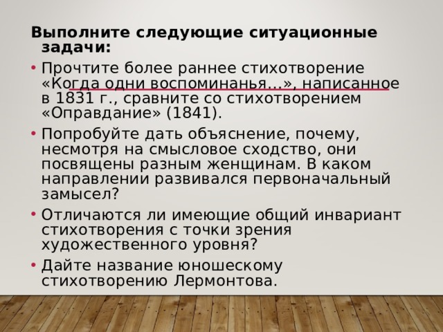Выполните следующие ситуационные задачи: Прочтите более раннее стихотворение «Когда одни воспоминанья…», написанное в 1831 г., сравните со стихотворением «Оправдание» (1841). Попробуйте дать объяснение, почему, несмотря на смысловое сходство, они посвящены разным женщинам. В каком направлении развивался первоначальный замысел? Отличаются ли имеющие общий инвариант стихотворения с точки зрения художественного уровня? Дайте название юношескому стихотворению Лермонтова. 