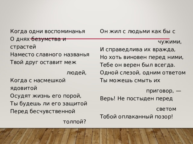 Когда одни воспоминанья  О днях безумства и страстей  Наместо славного названья  Твой друг оставит меж  людей,  Когда с насмешкой ядовитой  Осудят жизнь его порой,  Ты будешь ли его защитой  Перед бесчувственной  толпой? Он жил с людьми как бы с  чужими,  И справедлива их вражда,  Но хоть виновен перед ними,  Тебе он верен был всегда.  Одной слезой, одним ответом  Ты можешь смыть их  приговор, —  Верь! Не постыден перед  светом  Тобой оплаканный позор! 
