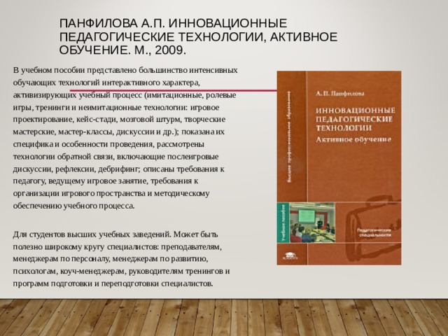 ПАНФИЛОВА А.П. ИННОВАЦИОННЫЕ ПЕДАГОГИЧЕСКИЕ ТЕХНОЛОГИИ, АКТИВНОЕ ОБУЧЕНИЕ. М., 2009. В учебном пособии представлено большинство интенсивных обучающих технологий интерактивного характера, активизирующих учебный процесс (имитационные, ролевые игры, тренинги и неимитационные технологии: игровое проектирование, кейс-стади, мозговой штурм, творческие мастерские, мастер-классы, дискуссии и др.); показана их специфика и особенности проведения, рассмотрены технологии обратной связи, включающие послеигровые дискуссии, рефлексии, дебрифинг; описаны требования к педагогу, ведущему игровое занятие, требования к организации игрового пространства и методическому обеспечению учебного процесса.   Для студентов высших учебных заведений. Может быть полезно широкому кругу специалистов: преподавателям, менеджерам по персоналу, менеджерам по развитию, психологам, коуч-менеджерам, руководителям тренингов и программ подготовки и переподготовки специалистов. 